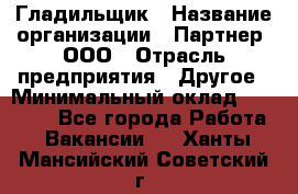 Гладильщик › Название организации ­ Партнер, ООО › Отрасль предприятия ­ Другое › Минимальный оклад ­ 20 000 - Все города Работа » Вакансии   . Ханты-Мансийский,Советский г.